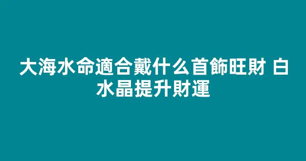 大海水命適合戴什么首飾旺財 白水晶提升財運